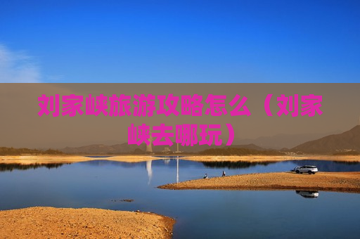 刘家峡旅游攻略怎么（刘家峡去哪玩）