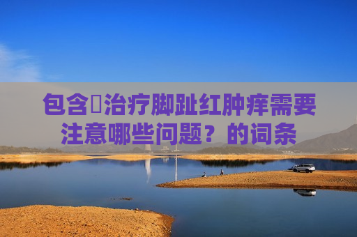 包含​治疗脚趾红肿痒需要注意哪些问题？的词条