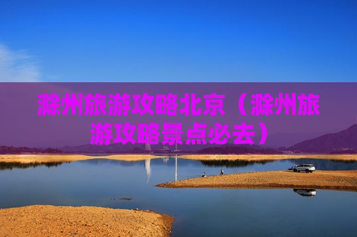 滁州旅游攻略北京（滁州旅游攻略景点必去）