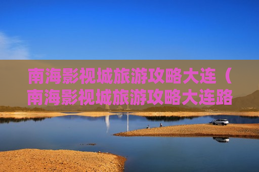 南海影视城旅游攻略大连（南海影视城旅游攻略大连路线）