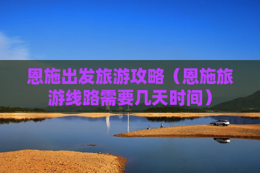 恩施出发旅游攻略（恩施旅游线路需要几天时间）