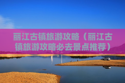 丽江古镇旅游攻略（丽江古镇旅游攻略必去景点推荐）