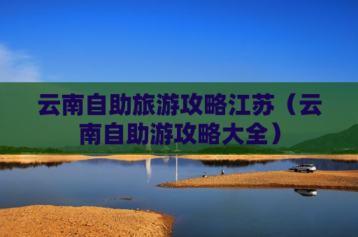 云南自助旅游攻略江苏（云南自助游攻略大全）