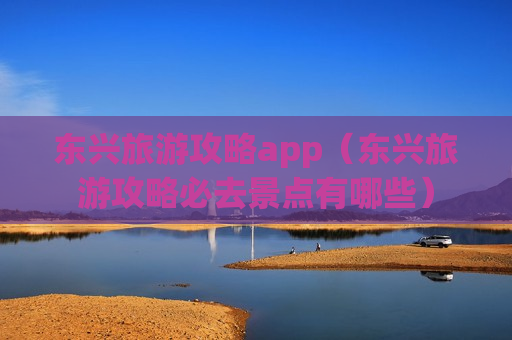 东兴旅游攻略app（东兴旅游攻略必去景点有哪些）