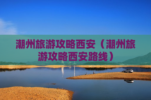 潮州旅游攻略西安（潮州旅游攻略西安路线）