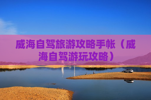 威海自驾旅游攻略手帐（威海自驾游玩攻略）