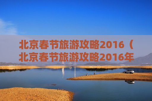 北京春节旅游攻略2016（北京春节旅游攻略2016年）