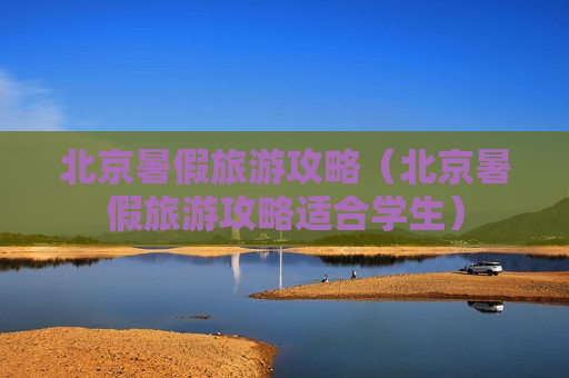 北京暑假旅游攻略（北京暑假旅游攻略适合学生）