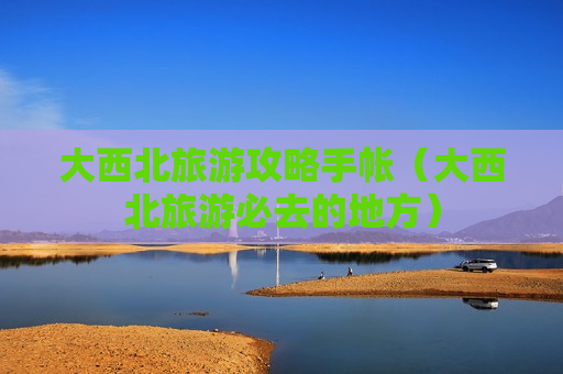 大西北旅游攻略手帐（大西北旅游必去的地方）