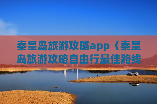 秦皇岛旅游攻略app（秦皇岛旅游攻略自由行最佳路线）