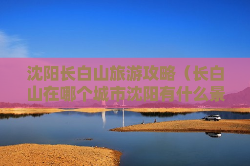 沈阳长白山旅游攻略（长白山在哪个城市沈阳有什么景点）