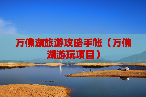 万佛湖旅游攻略手帐（万佛湖游玩项目）