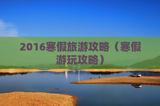 2016寒假旅游攻略（寒假游玩攻略）