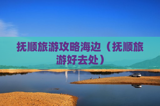 抚顺旅游攻略海边（抚顺旅游好去处）