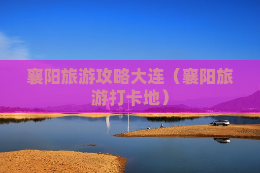 襄阳旅游攻略大连（襄阳旅游打卡地）