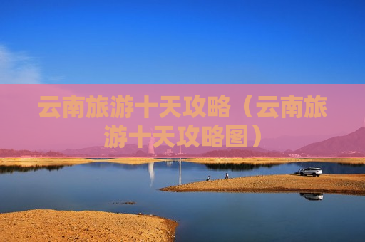 云南旅游十天攻略（云南旅游十天攻略图）