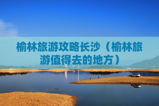 榆林旅游攻略长沙（榆林旅游值得去的地方）