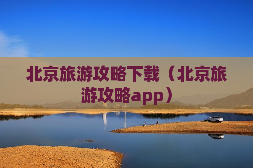 北京旅游攻略下载（北京旅游攻略app）