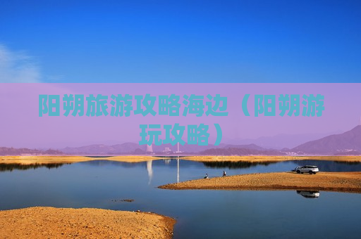 阳朔旅游攻略海边（阳朔游玩攻略）