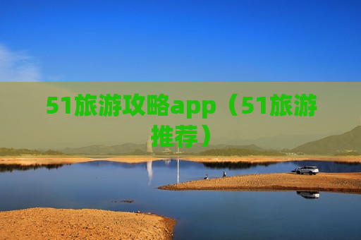 51旅游攻略app（51旅游推荐）