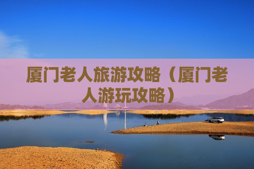 厦门老人旅游攻略（厦门老人游玩攻略）