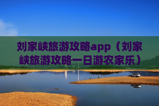 刘家峡旅游攻略app（刘家峡旅游攻略一日游农家乐）