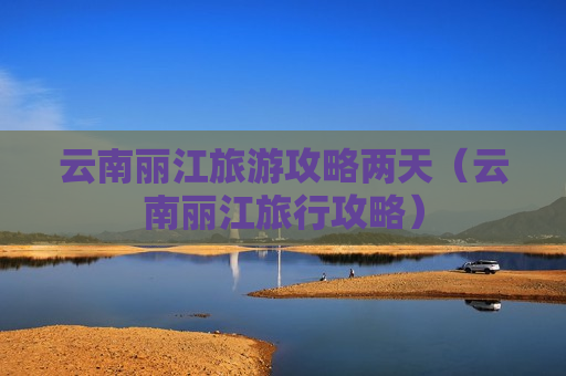 云南丽江旅游攻略两天（云南丽江旅行攻略）