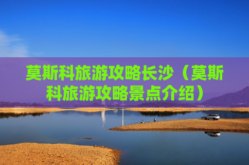 莫斯科旅游攻略长沙（莫斯科旅游攻略景点介绍）