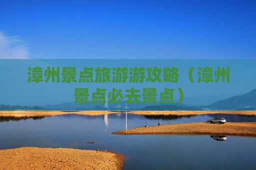 漳州景点旅游游攻略（漳州景点必去景点）