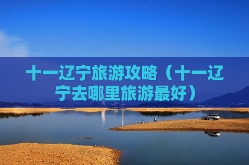 十一辽宁旅游攻略（十一辽宁去哪里旅游最好）