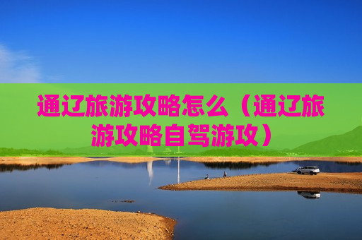 通辽旅游攻略怎么（通辽旅游攻略自驾游攻）