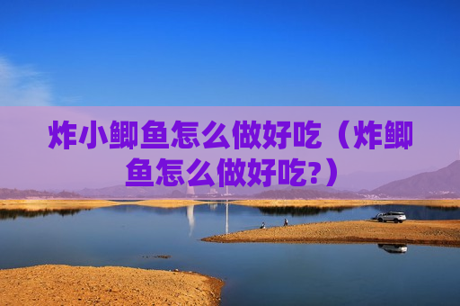 炸小鲫鱼怎么做好吃（炸鲫鱼怎么做好吃?）