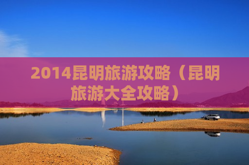 2014昆明旅游攻略（昆明旅游大全攻略）