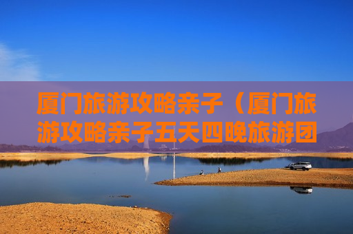 厦门旅游攻略亲子（厦门旅游攻略亲子五天四晚旅游团）