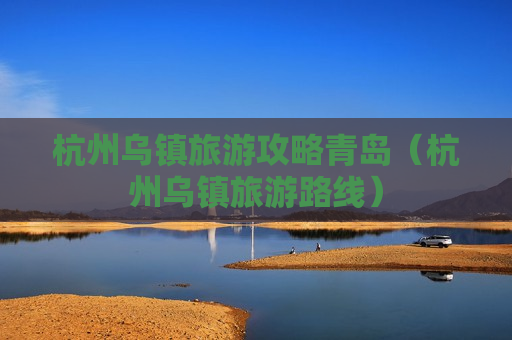 杭州乌镇旅游攻略青岛（杭州乌镇旅游路线）