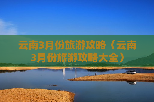 云南3月份旅游攻略（云南3月份旅游攻略大全）