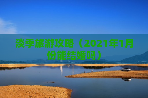 淡季旅游攻略（2021年1月份能结婚吗）