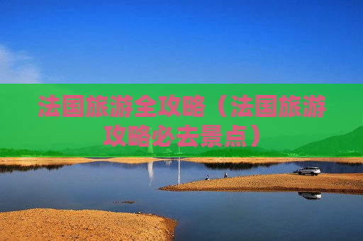 法国旅游全攻略（法国旅游攻略必去景点）