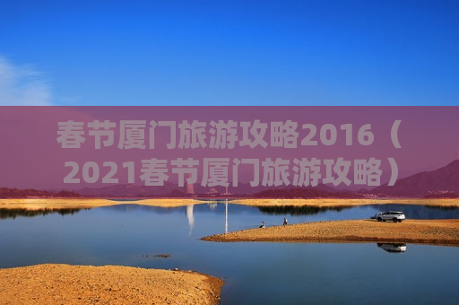 春节厦门旅游攻略2016（2021春节厦门旅游攻略）