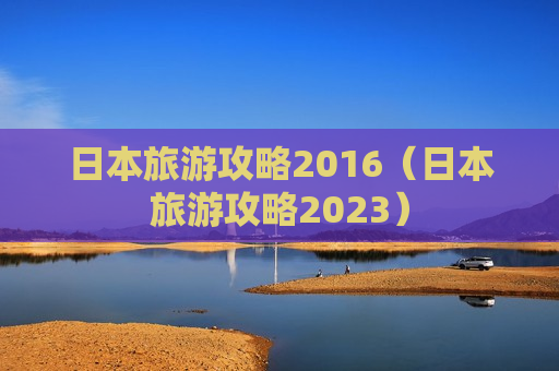 日本旅游攻略2016（日本旅游攻略2023）