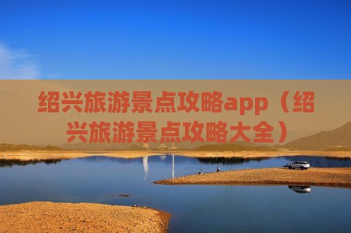 绍兴旅游景点攻略app（绍兴旅游景点攻略大全）