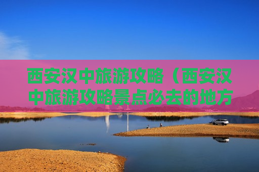 西安汉中旅游攻略（西安汉中旅游攻略景点必去的地方）