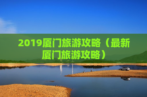 2019厦门旅游攻略（最新厦门旅游攻略）