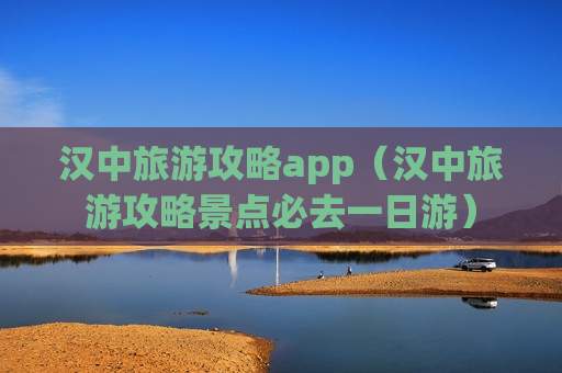 汉中旅游攻略app（汉中旅游攻略景点必去一日游）