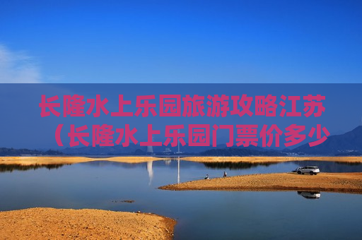 长隆水上乐园旅游攻略江苏（长隆水上乐园门票价多少钱7月份）