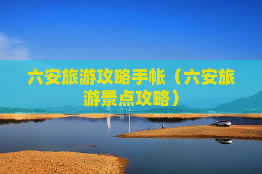 六安旅游攻略手帐（六安旅游景点攻略）