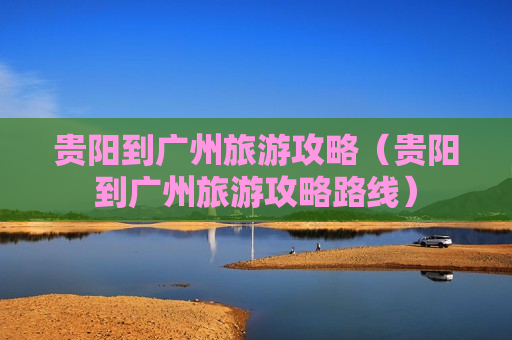 贵阳到广州旅游攻略（贵阳到广州旅游攻略路线）