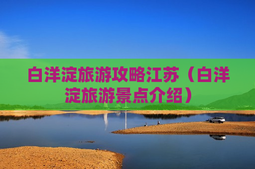 白洋淀旅游攻略江苏（白洋淀旅游景点介绍）