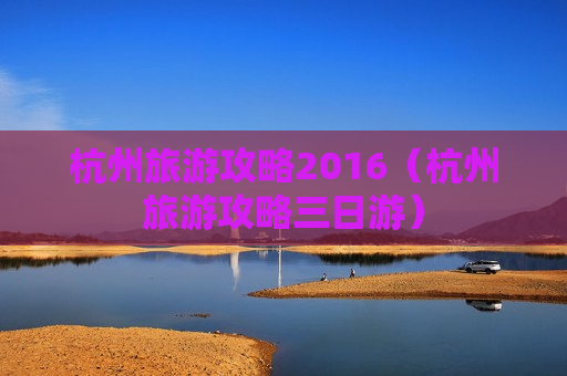 杭州旅游攻略2016（杭州旅游攻略三日游）