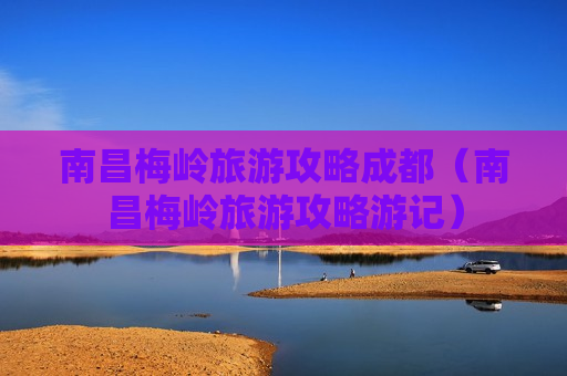 南昌梅岭旅游攻略成都（南昌梅岭旅游攻略游记）